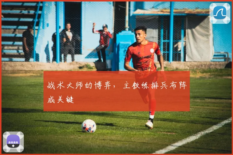 战术大师的博弈,主教练排兵布阵成关键
