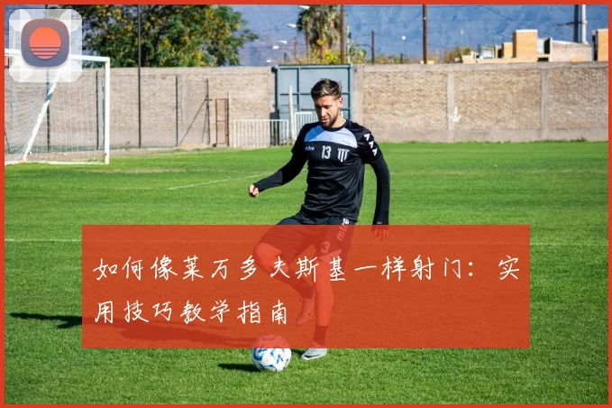 如何像莱万多夫斯基一样射门:实用技巧教学指南