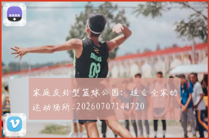家庭友好型篮球公园:适合全家的运动场所_20260707144720