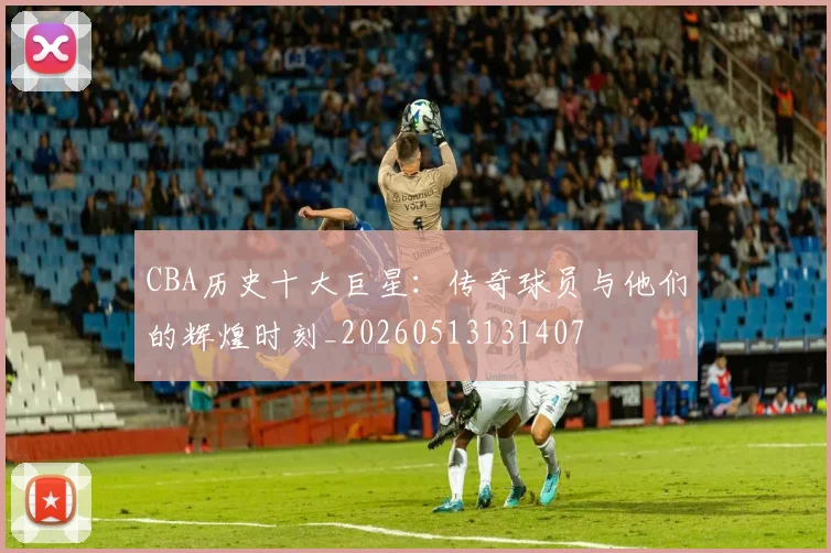 CBA历史十大巨星：传奇球员与他们的辉煌时刻_20260513131407