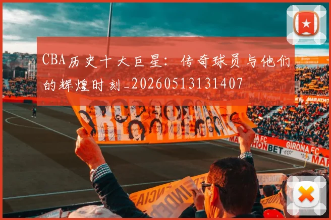 CBA历史十大巨星：传奇球员与他们的辉煌时刻_20260513131407