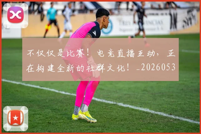不仅仅是比赛！电竞直播互动，正在构建全新的社群文化！_20260531151147_20260702174259