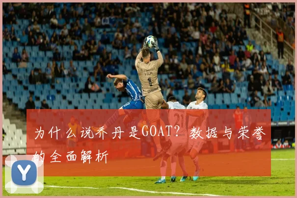 为什么说乔丹是GOAT?数据与荣誉的全面解析