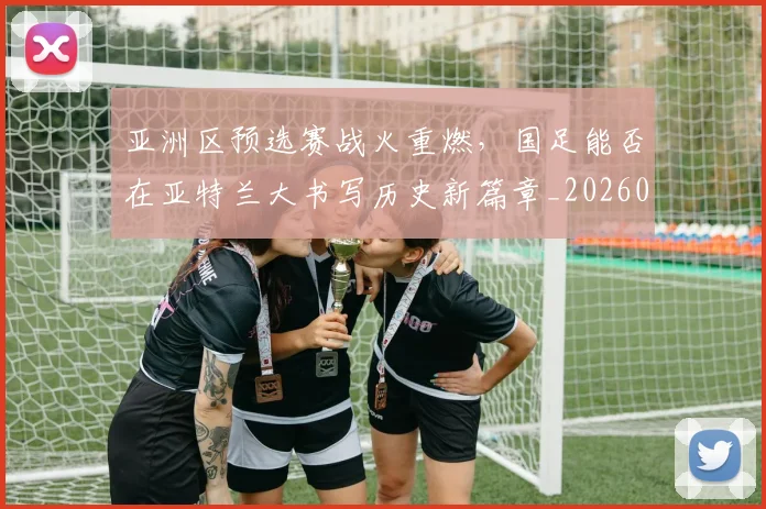 亚洲区预选赛战火重燃,国足能否在亚特兰大书写历史新篇章_20260531151721_20260703213234
