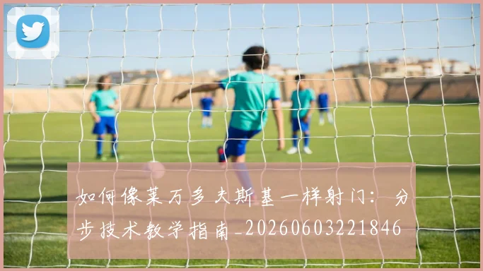 如何像莱万多夫斯基一样射门：分步技术教学指南_20260603221846