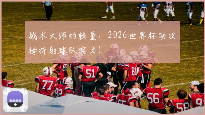战术大师的较量,2026世界杯助攻榜折射球队实力!