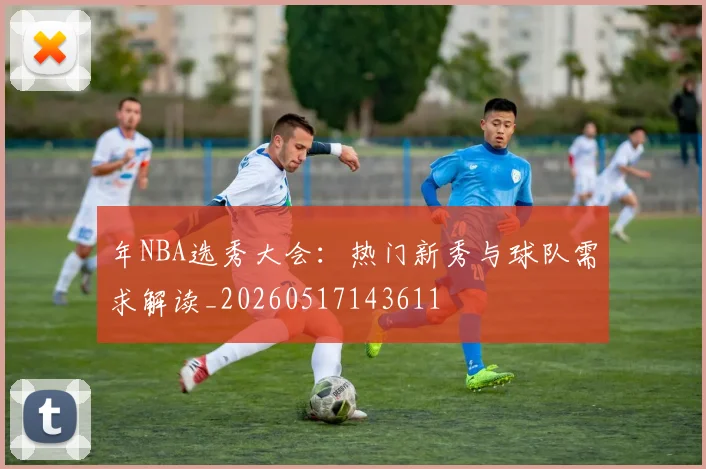 年NBA选秀大会:热门新秀与球队需求解读_20260517143611