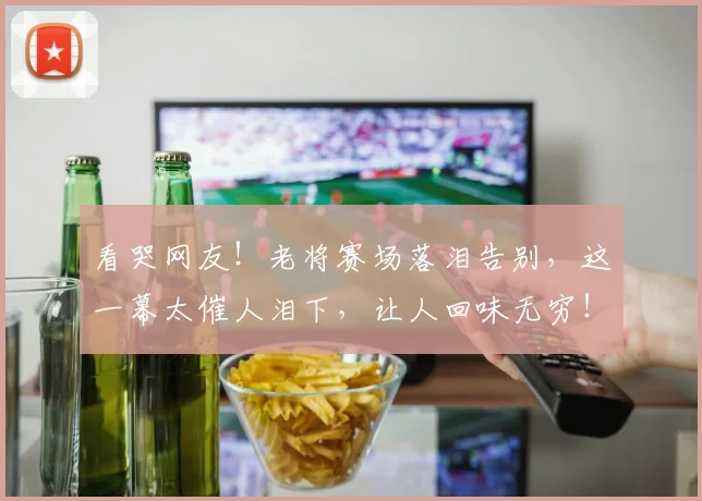 看哭网友!老将赛场落泪告别,这一幕太催人泪下,让人回味无穷!