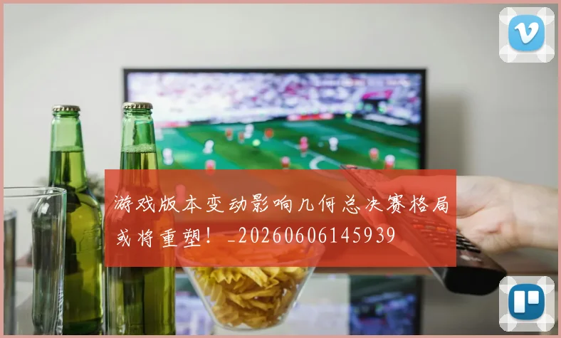 游戏版本变动影响几何总决赛格局或将重塑!_20260606145939