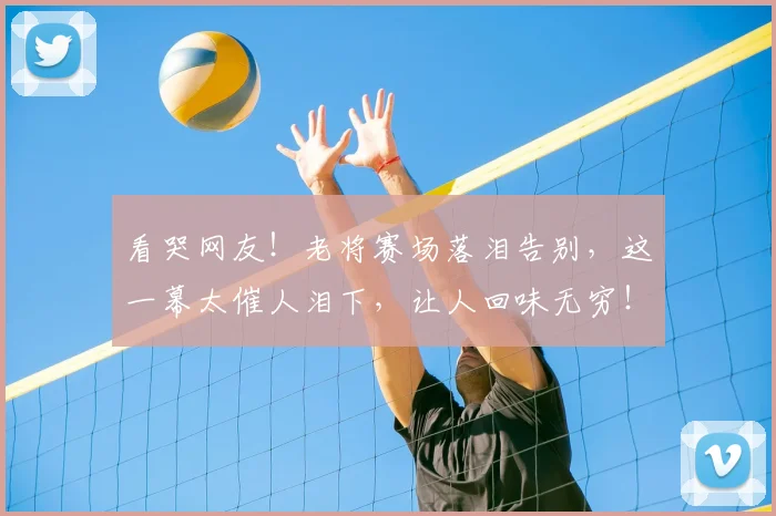 看哭网友!老将赛场落泪告别,这一幕太催人泪下,让人回味无穷!