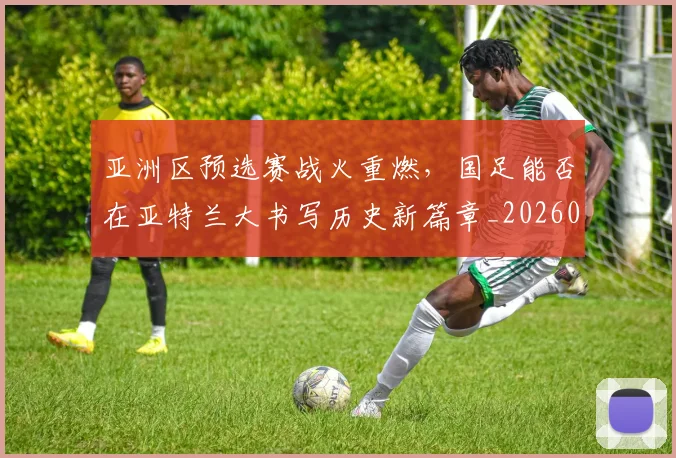 亚洲区预选赛战火重燃，国足能否在亚特兰大书写历史新篇章_20260531151721_20260703213234