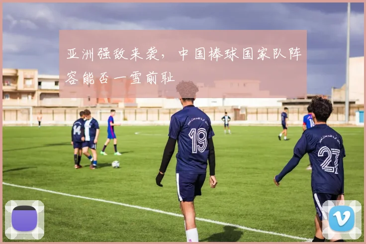 亚洲强敌来袭,中国棒球国家队阵容能否一雪前耻