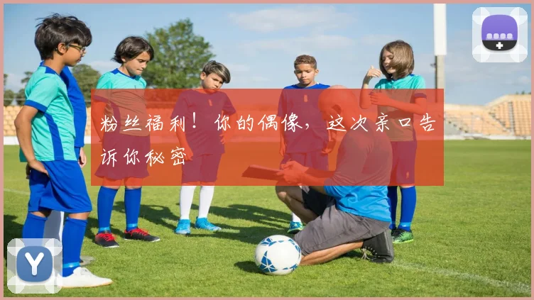 粉丝福利！你的偶像，这次亲口告诉你秘密